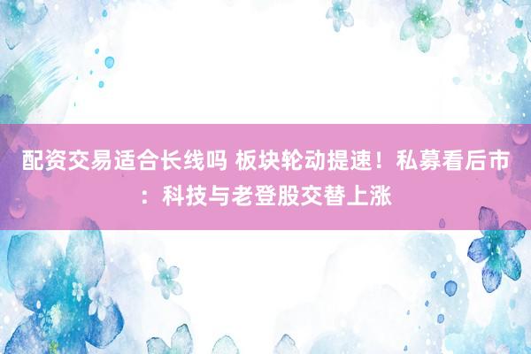 配资交易适合长线吗 板块轮动提速!私募看后市:科技与老登股交替上涨