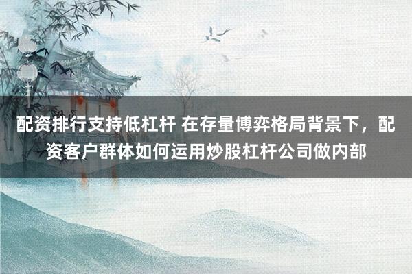 配资排行支持低杠杆 在存量博弈格局背景下，配资客户群体如何运用炒股杠杆公司做内部