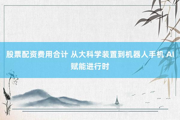 股票配资费用合计 从大科学装置到机器人手机 AI赋能进行时