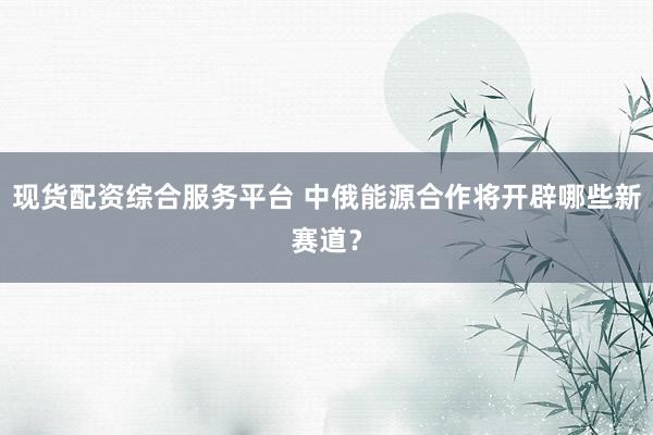 现货配资综合服务平台 中俄能源合作将开辟哪些新赛道？