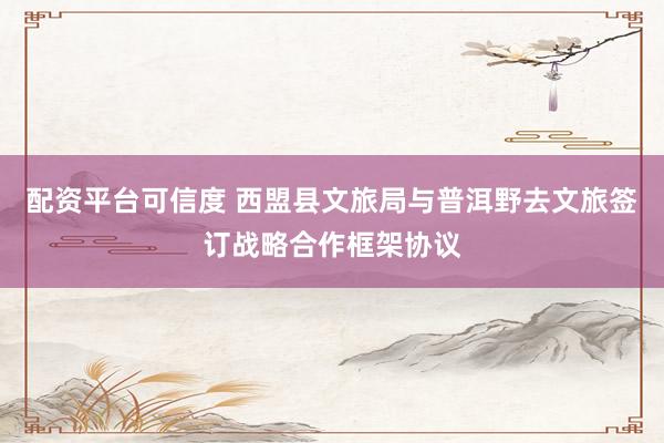 配资平台可信度 西盟县文旅局与普洱野去文旅签订战略合作框架协议