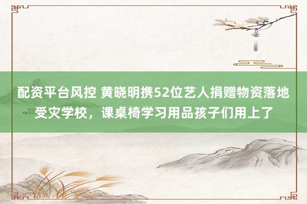 配资平台风控 黄晓明携52位艺人捐赠物资落地受灾学校，课桌椅学习用品孩子们用上了
