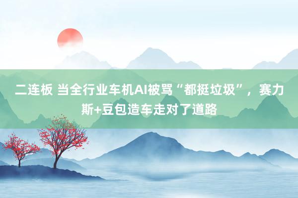 二连板 当全行业车机AI被骂“都挺垃圾”，赛力斯+豆包造车走对了道路