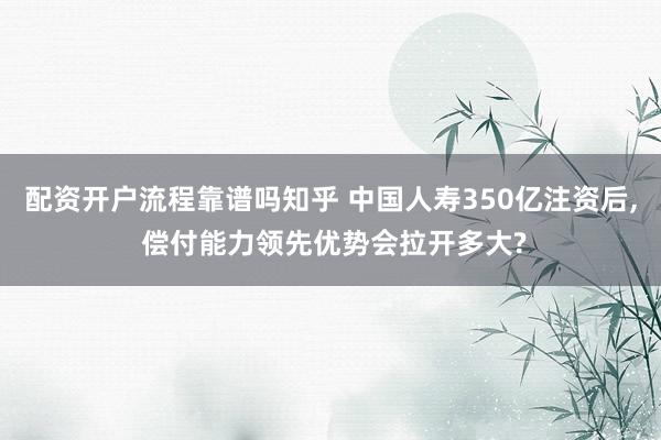 配资开户流程靠谱吗知乎 中国人寿350亿注资后, 偿付能力领先优势会拉开多大?
