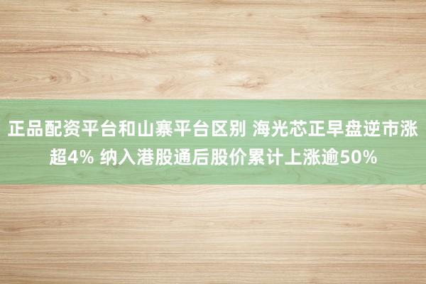 正品配资平台和山寨平台区别 海光芯正早盘逆市涨超4% 纳入港股通后股价累计上涨逾50%