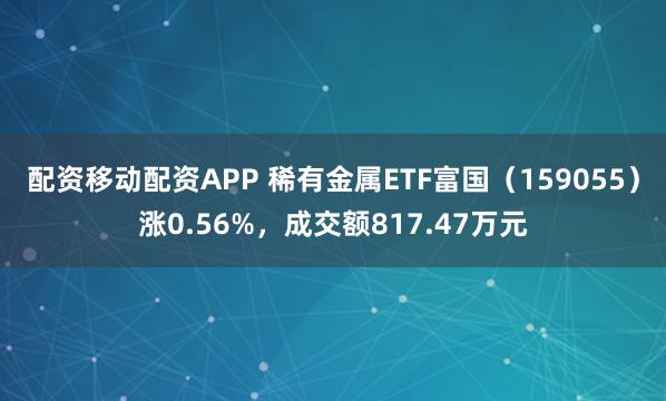 配资移动配资APP 稀有金属ETF富国（159055）涨0.56%，成交额817.47万元