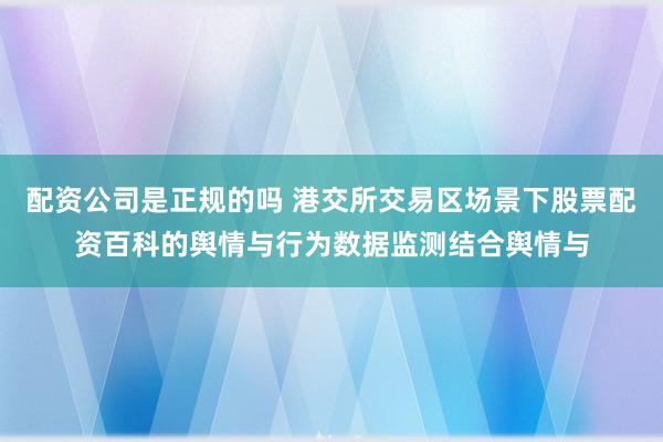 配资公司是正规的吗 港交所交易区场景下股票配资百科的舆情与行为数据监测结合舆情与