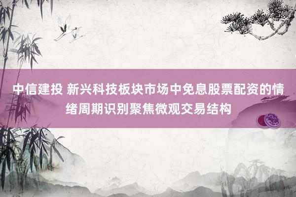 中信建投 新兴科技板块市场中免息股票配资的情绪周期识别聚焦微观交易结构