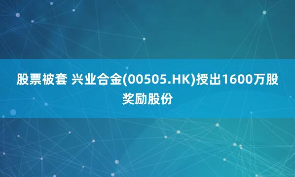 股票被套 兴业合金(00505.HK)授出1600万股奖励股份