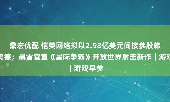 鼎宏优配 恺英网络拟以2.98亿美元间接参股韩国娱美德；暴雪官宣《星际争霸》开放世界射击新作｜游戏早参