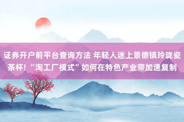 证券开户前平台查询方法 年轻人迷上景德镇玲珑瓷茶杯! “淘工厂模式”如何在特色产业带加速复制