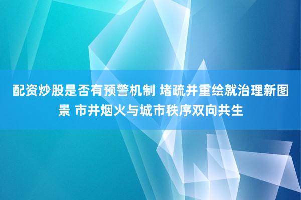 配资炒股是否有预警机制 堵疏并重绘就治理新图景 市井烟火与城市秩序双向共生