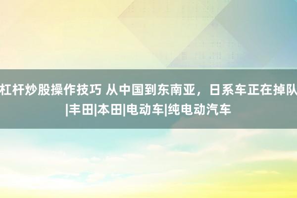 杠杆炒股操作技巧 从中国到东南亚,日系车正在掉队|丰田|本田|电动车|纯电动汽车