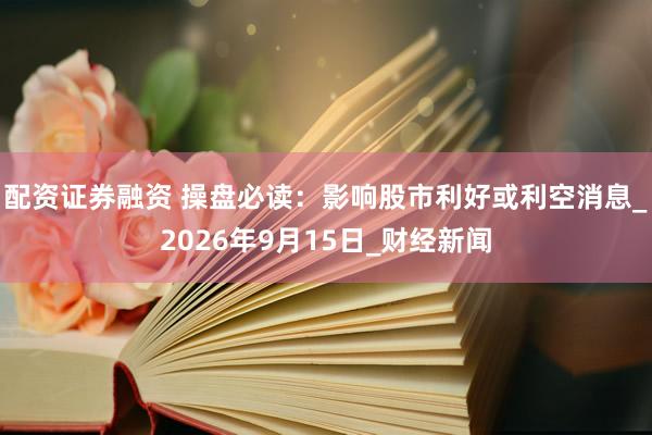 配资证券融资 操盘必读：影响股市利好或利空消息_2026年9月15日_财经新闻