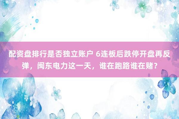 配资盘排行是否独立账户 6连板后跌停开盘再反弹，闽东电力这一天，谁在跑路谁在赌？