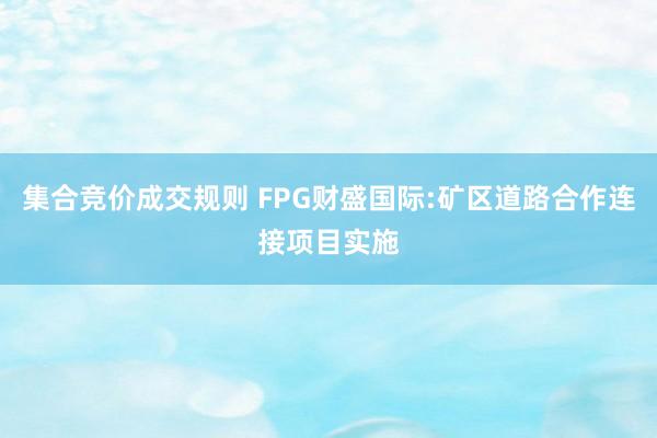 集合竞价成交规则 FPG财盛国际:矿区道路合作连接项目实施