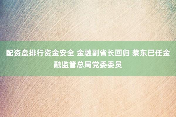 配资盘排行资金安全 金融副省长回归 蔡东已任金融监管总局党委委员