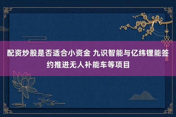 配资炒股是否适合小资金 九识智能与亿纬锂能签约推进无人补能车等项目
