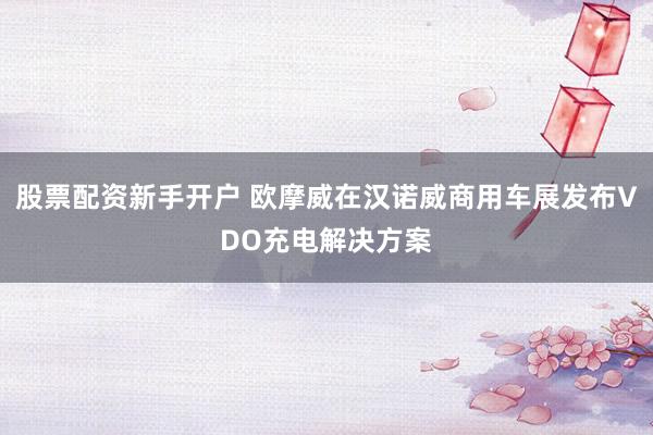 股票配资新手开户 欧摩威在汉诺威商用车展发布VDO充电解决方案