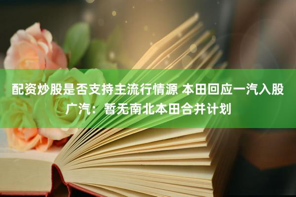 配资炒股是否支持主流行情源 本田回应一汽入股广汽：暂无南北本田合并计划