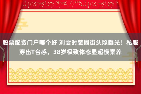 股票配资门户哪个好 刘雯时装周街头照曝光！私服穿出T台感，38岁极致体态显超模素养