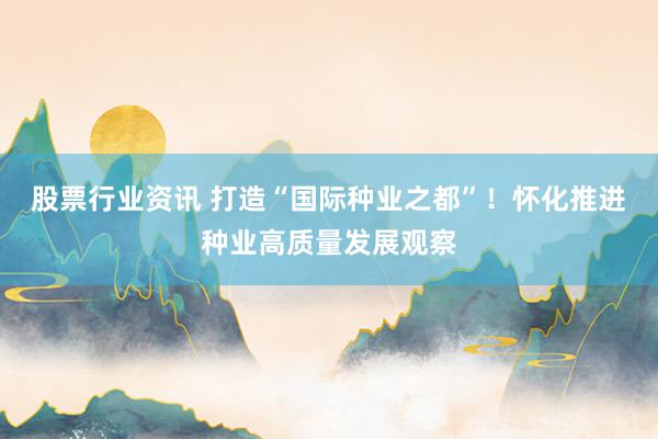 股票行业资讯 打造“国际种业之都”！怀化推进种业高质量发展观察