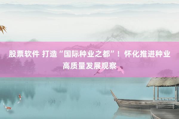 股票软件 打造“国际种业之都”！怀化推进种业高质量发展观察