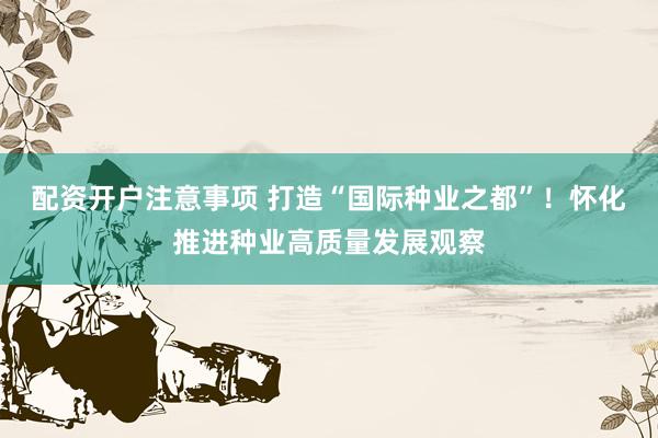 配资开户注意事项 打造“国际种业之都”！怀化推进种业高质量发展观察