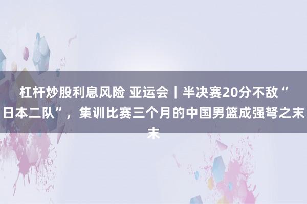 杠杆炒股利息风险 亚运会｜半决赛20分不敌“日本二队”，集训比赛三个月的中国男篮成强弩之末