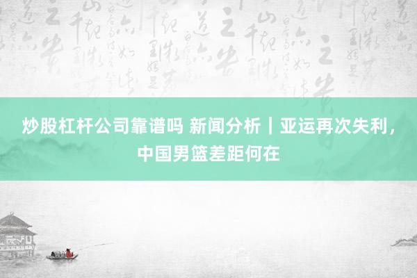 炒股杠杆公司靠谱吗 新闻分析｜亚运再次失利，中国男篮差距何在