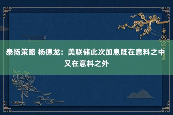 泰扬策略 杨德龙：美联储此次加息既在意料之中 又在意料之外