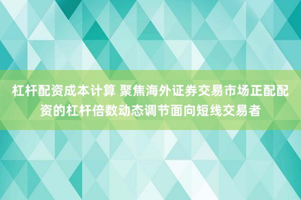杠杆配资成本计算 聚焦海外证券交易市场正配配资的杠杆倍数动态调节面向短线交易者