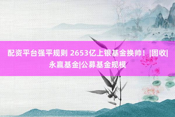 配资平台强平规则 2653亿上银基金换帅！|固收|永赢基金|公募基金规模