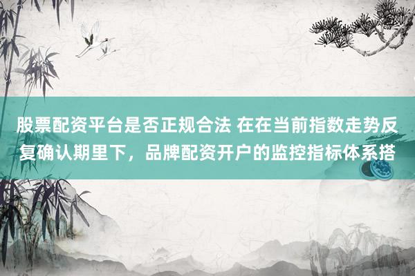 股票配资平台是否正规合法 在在当前指数走势反复确认期里下，品牌配资开户的监控指标体系搭