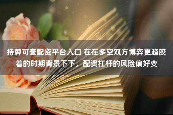 持牌可查配资平台入口 在在多空双方博弈更趋胶着的时期背景下下，配资杠杆的风险偏好变
