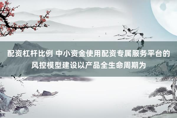 配资杠杆比例 中小资金使用配资专属服务平台的风控模型建设以产品全生命周期为