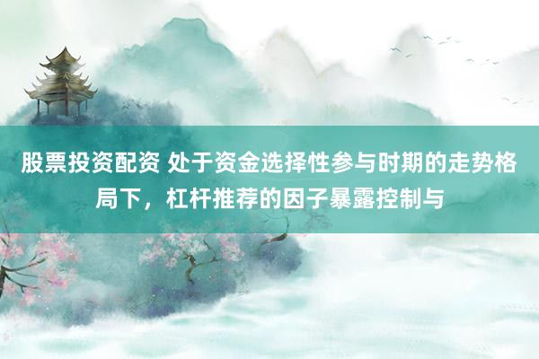 股票投资配资 处于资金选择性参与时期的走势格局下,杠杆推荐的因子暴露控制与