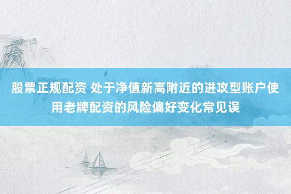 股票正规配资 处于净值新高附近的进攻型账户使用老牌配资的风险偏好变化常见误