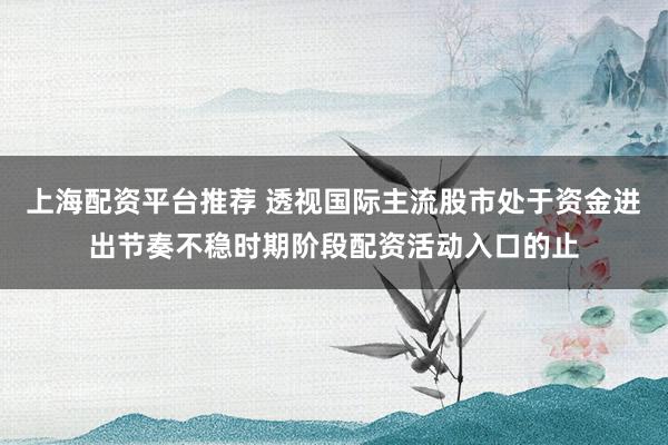 上海配资平台推荐 透视国际主流股市处于资金进出节奏不稳时期阶段配资活动入口的止