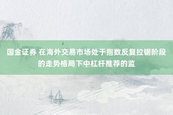 国金证券 在海外交易市场处于指数反复拉锯阶段的走势格局下中杠杆推荐的监