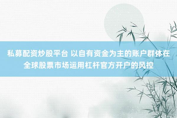 私募配资炒股平台 以自有资金为主的账户群体在全球股票市场运用杠杆官方开户的风控