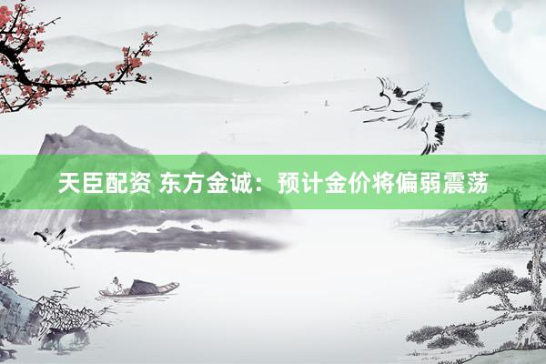 天臣配资 东方金诚：预计金价将偏弱震荡