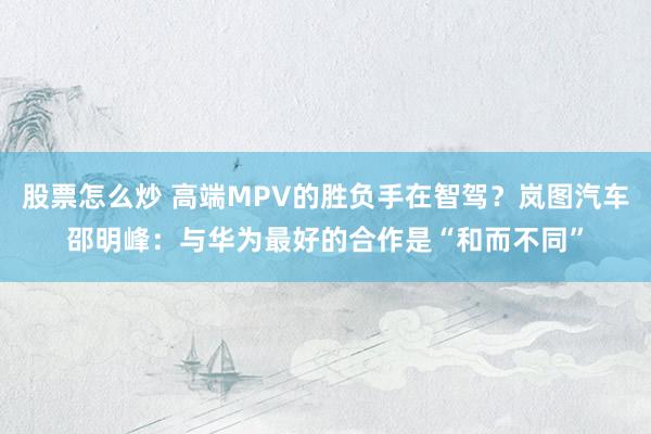 股票怎么炒 高端MPV的胜负手在智驾？岚图汽车邵明峰：与华为最好的合作是“和而不同”