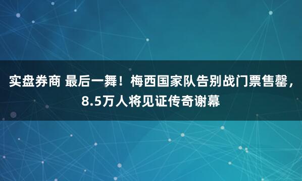 实盘券商 最后一舞！梅西国家队告别战门票售罄，8.5万人将见证传奇谢幕