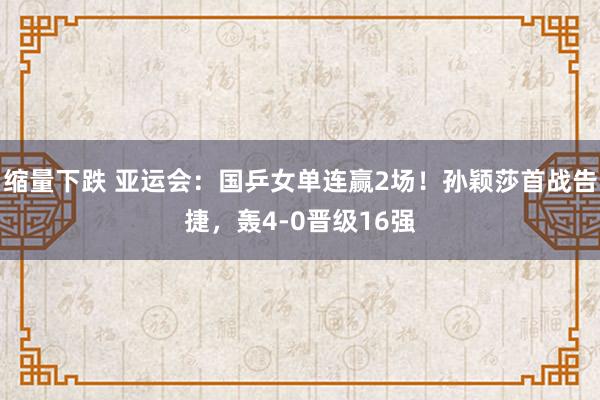 缩量下跌 亚运会：国乒女单连赢2场！孙颖莎首战告捷，轰4-0晋级16强