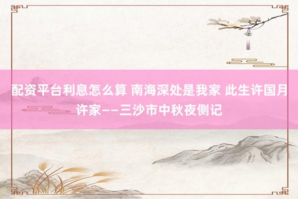 配资平台利息怎么算 南海深处是我家 此生许国月许家——三沙市中秋夜侧记