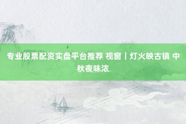 专业股票配资实盘平台推荐 视窗｜灯火映古镇 中秋夜味浓
