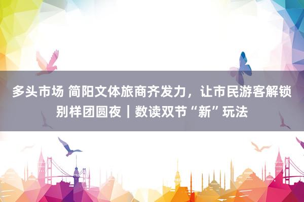多头市场 简阳文体旅商齐发力，让市民游客解锁别样团圆夜｜数读双节“新”玩法