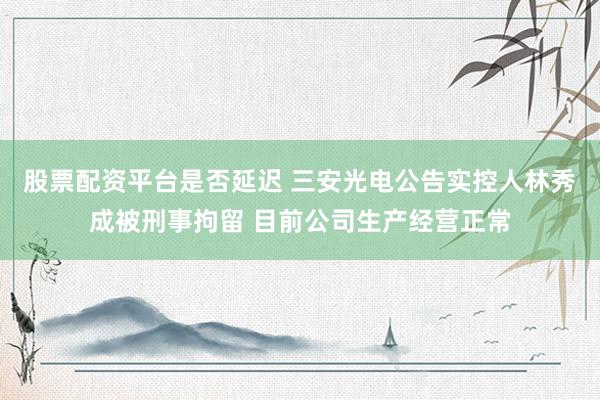 股票配资平台是否延迟 三安光电公告实控人林秀成被刑事拘留 目前公司生产经营正常