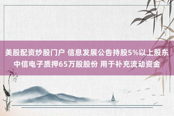 美股配资炒股门户 信息发展公告持股5%以上股东中信电子质押65万股股份 用于补充流动资金